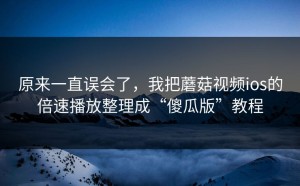原来一直误会了，我把蘑菇视频ios的倍速播放整理成“傻瓜版”教程