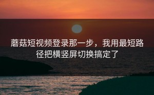 蘑菇短视频登录那一步，我用最短路径把横竖屏切换搞定了