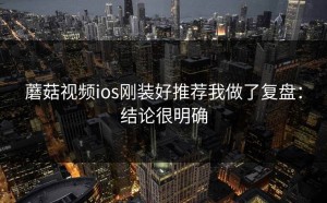 蘑菇视频ios刚装好推荐我做了复盘：结论很明确