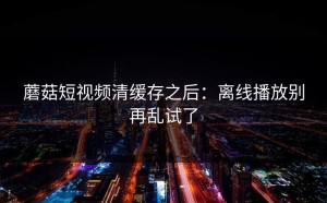 蘑菇短视频清缓存之后：离线播放别再乱试了