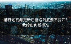 蘑菇短视频更新后倍速到底要不要开？我给出判断标准