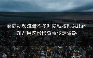 蘑菇视频流量不多时隐私权限总出问题？用这份检查表少走弯路