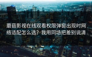 蘑菇影视在线观看权限弹窗出现时网络适配怎么选？我用同场把差别说清