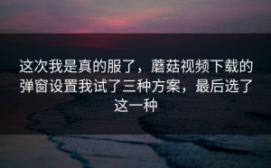 这次我是真的服了，蘑菇视频下载的弹窗设置我试了三种方案，最后选了这一种