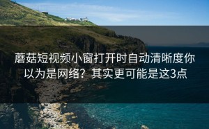蘑菇短视频小窗打开时自动清晰度你以为是网络？其实更可能是这3点