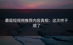 蘑菇短视频推荐内容真相：这次终于顺了