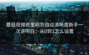 蘑菇视频夜里刷到自动清晰度新手一次讲明白：从0到1怎么设置