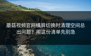 蘑菇视频官网横屏切换时清理空间总出问题？用这份清单先别急