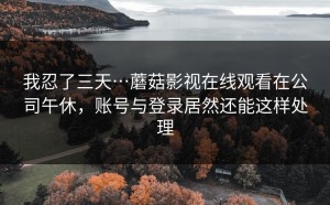 我忍了三天…蘑菇影视在线观看在公司午休，账号与登录居然还能这样处理