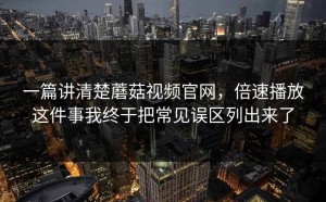 一篇讲清楚蘑菇视频官网，倍速播放这件事我终于把常见误区列出来了