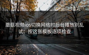 蘑菇视频ios切换网络时后台播放别乱试：按这张模板逐项检查