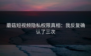 蘑菇短视频隐私权限真相：我反复确认了三次