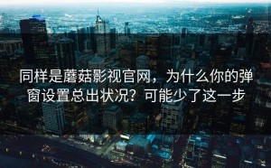 同样是蘑菇影视官网，为什么你的弹窗设置总出状况？可能少了这一步