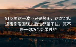 51吃瓜这一波不只是热闹，这次沉默连夜引发围观之后谁都坐不住，真不是一句巧合能带过的