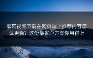 蘑菇视频下载在网页端上推荐内容怎么更稳？这份最省心方案你用得上