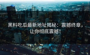 黑料吃瓜最新地址揭秘：震撼终章，让你彻底震撼！