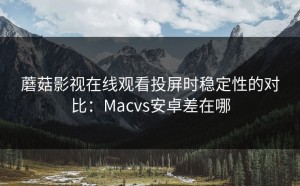 蘑菇影视在线观看投屏时稳定性的对比：Macvs安卓差在哪
