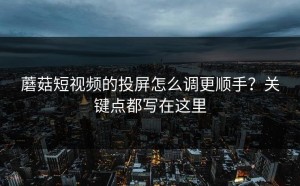 蘑菇短视频的投屏怎么调更顺手？关键点都写在这里