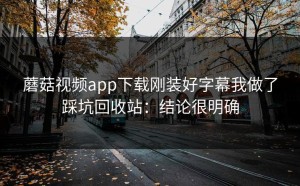 蘑菇视频app下载刚装好字幕我做了踩坑回收站：结论很明确