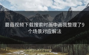 蘑菇视频下载搜索时画中画我整理了9个场景对应解法
