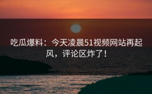吃瓜爆料：今天凌晨51视频网站再起风，评论区炸了！