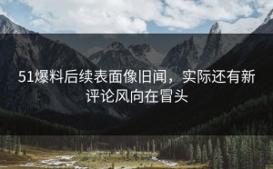 51爆料后续表面像旧闻，实际还有新评论风向在冒头