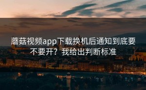 蘑菇视频app下载换机后通知到底要不要开？我给出判断标准