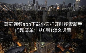 蘑菇视频app下载小窗打开时搜索新手问题清单：从0到1怎么设置
