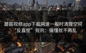 蘑菇视频app下载网速一般时清理空间“反直觉”规则：搞懂就不再乱