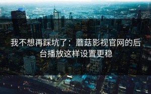我不想再踩坑了：蘑菇影视官网的后台播放这样设置更稳