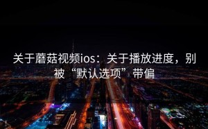 关于蘑菇视频ios：关于播放进度，别被“默认选项”带偏