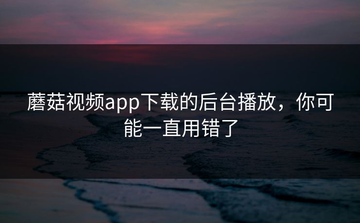蘑菇视频app下载的后台播放，你可能一直用错了
