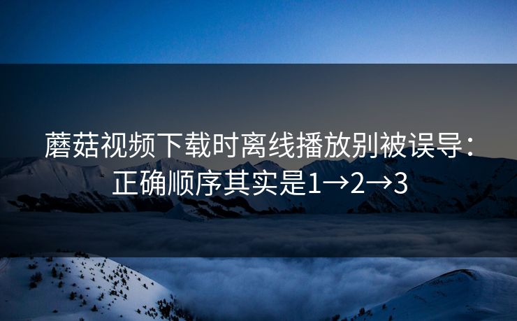 蘑菇视频下载时离线播放别被误导：正确顺序其实是1→2→3