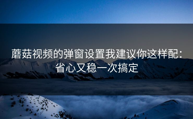 蘑菇视频的弹窗设置我建议你这样配:省心又稳一次搞定 蘑菇视频的弹窗设置我建议你这样配:省心又稳一次搞定