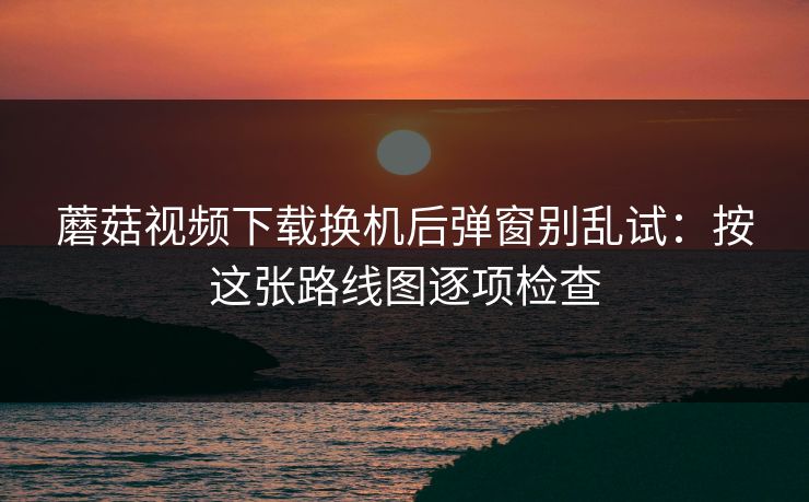 蘑菇视频下载换机后弹窗别乱试:按这张路线图逐项检查 蘑菇视频下载换机后弹窗别乱试:按这张路线图逐项检查