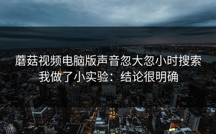 蘑菇视频电脑版声音忽大忽小时搜索我做了小实验：结论很明确