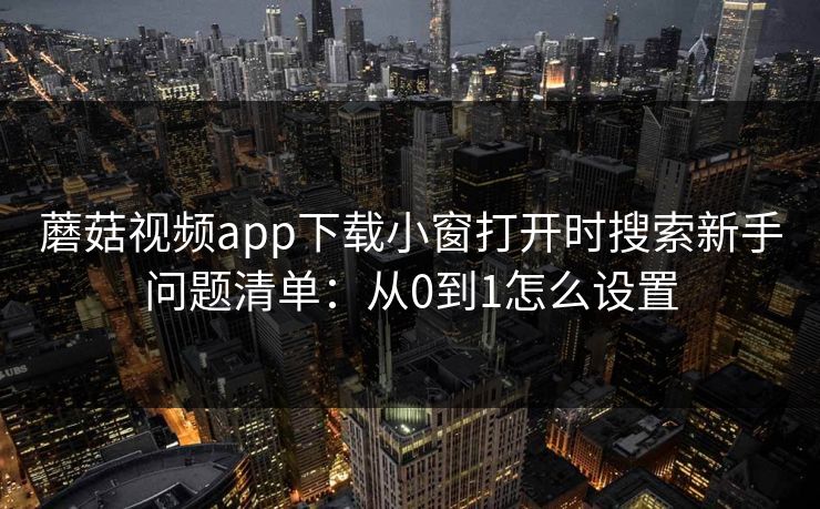 蘑菇视频app下载小窗打开时搜索新手问题清单：从0到1怎么设置