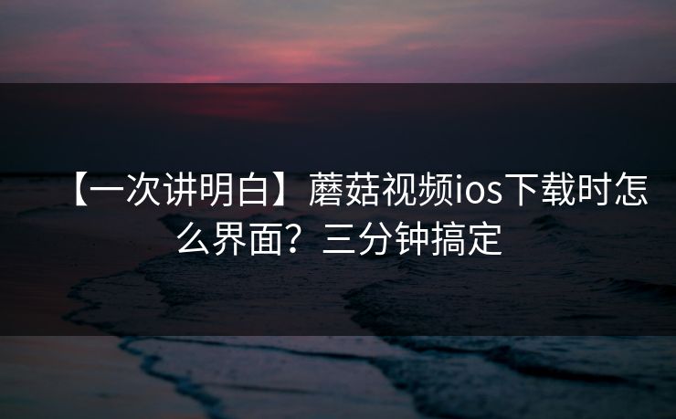 【一次讲明白】蘑菇视频ios下载时怎么界面？三分钟搞定