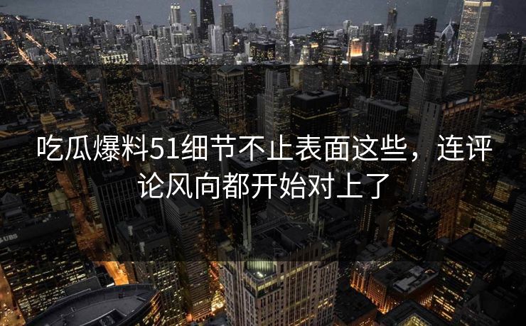 吃瓜爆料51细节不止表面这些，连评论风向都开始对上了