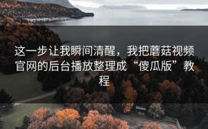 这一步让我瞬间清醒，我把蘑菇视频官网的后台播放整理成“傻瓜版”教程