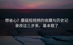 想省心？蘑菇短视频的收藏与历史记录按这三步来，基本稳了