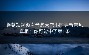 蘑菇短视频声音忽大忽小时更新常见真相：你可能中了第1条