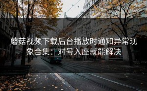 蘑菇视频下载后台播放时通知异常现象合集：对号入座就能解决