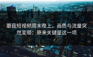 蘑菇短视频周末晚上，画质与流量突然变顺：原来关键是这一项