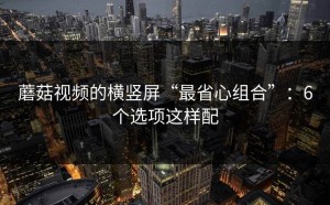 蘑菇视频的横竖屏“最省心组合”：6个选项这样配