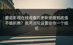 蘑菇影视在线观看的更新提醒到底值不值折腾？我用进阶设置给你一个结论