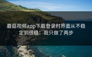 蘑菇视频app下载登录时界面从不稳定到很稳：我只做了两步