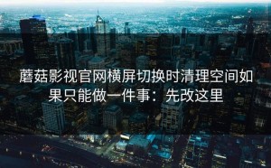 蘑菇影视官网横屏切换时清理空间如果只能做一件事：先改这里