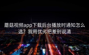 蘑菇视频app下载后台播放时通知怎么选？我用优劣把差别说清