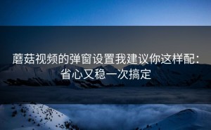 蘑菇视频的弹窗设置我建议你这样配：省心又稳一次搞定